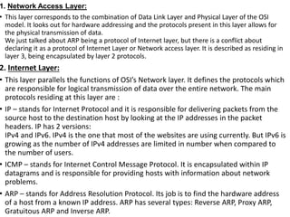 1. Network Access Layer:
• This layer corresponds to the combination of Data Link Layer and Physical Layer of the OSI
model. It looks out for hardware addressing and the protocols present in this layer allows for
the physical transmission of data.
We just talked about ARP being a protocol of Internet layer, but there is a conflict about
declaring it as a protocol of Internet Layer or Network access layer. It is described as residing in
layer 3, being encapsulated by layer 2 protocols.
2. Internet Layer:
• This layer parallels the functions of OSI’s Network layer. It defines the protocols which
are responsible for logical transmission of data over the entire network. The main
protocols residing at this layer are :
• IP – stands for Internet Protocol and it is responsible for delivering packets from the
source host to the destination host by looking at the IP addresses in the packet
headers. IP has 2 versions:
IPv4 and IPv6. IPv4 is the one that most of the websites are using currently. But IPv6 is
growing as the number of IPv4 addresses are limited in number when compared to
the number of users.
• ICMP – stands for Internet Control Message Protocol. It is encapsulated within IP
datagrams and is responsible for providing hosts with information about network
problems.
• ARP – stands for Address Resolution Protocol. Its job is to find the hardware address
of a host from a known IP address. ARP has several types: Reverse ARP, Proxy ARP,
Gratuitous ARP and Inverse ARP.
 