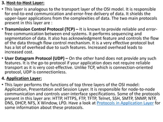 3. Host-to-Host Layer:
• This layer is analogous to the transport layer of the OSI model. It is responsible
for end-to-end communication and error-free delivery of data. It shields the
upper-layer applications from the complexities of data. The two main protocols
present in this layer are :
• Transmission Control Protocol (TCP) – It is known to provide reliable and error-
free communication between end systems. It performs sequencing and
segmentation of data. It also has acknowledgment feature and controls the flow
of the data through flow control mechanism. It is a very effective protocol but
has a lot of overhead due to such features. Increased overhead leads to
increased cost.
• User Datagram Protocol (UDP) – On the other hand does not provide any such
features. It is the go-to protocol if your application does not require reliable
transport as it is very cost-effective. Unlike TCP, which is connection-oriented
protocol, UDP is connectionless.
4. Application Layer:
• This layer performs the functions of top three layers of the OSI model:
Application, Presentation and Session Layer. It is responsible for node-to-node
communication and controls user-interface specifications. Some of the protocols
present in this layer are: HTTP, HTTPS, FTP, TFTP, Telnet, SSH, SMTP, SNMP, NTP,
DNS, DHCP, NFS, X Window, LPD. Have a look at Protocols in Application Layer for
some information about these protocols.
 