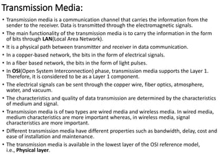 Transmission Media:
• Transmission media is a communication channel that carries the information from the
sender to the receiver. Data is transmitted through the electromagnetic signals.
• The main functionality of the transmission media is to carry the information in the form
of bits through LAN(Local Area Network).
• It is a physical path between transmitter and receiver in data communication.
• In a copper-based network, the bits in the form of electrical signals.
• In a fiber based network, the bits in the form of light pulses.
• In OSI(Open System Interconnection) phase, transmission media supports the Layer 1.
Therefore, it is considered to be as a Layer 1 component.
• The electrical signals can be sent through the copper wire, fiber optics, atmosphere,
water, and vacuum.
• The characteristics and quality of data transmission are determined by the characteristics
of medium and signal.
• Transmission media is of two types are wired media and wireless media. In wired media,
medium characteristics are more important whereas, in wireless media, signal
characteristics are more important.
• Different transmission media have different properties such as bandwidth, delay, cost and
ease of installation and maintenance.
• The transmission media is available in the lowest layer of the OSI reference model,
i.e., Physical layer.
 