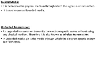 Guided Media:
• It is defined as the physical medium through which the signals are transmitted.
• It is also known as Bounded media.
UnGuided Transmission:
• An unguided transmission transmits the electromagnetic waves without using
any physical medium. Therefore it is also known as wireless transmission.
• In unguided media, air is the media through which the electromagnetic energy
can flow easily.
 