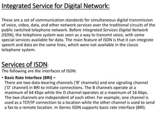 Integrated Service for Digital Network:
These are a set of communication standards for simultaneous digital transmission
of voice, video, data, and other network services over the traditional circuits of the
public switched telephone network. Before Integrated Services Digital Network
(ISDN), the telephone system was seen as a way to transmit voice, with some
special services available for data. The main feature of ISDN is that it can integrate
speech and data on the same lines, which were not available in the classic
telephone system.
Services of ISDN:
The following are the interfaces of ISDN:
• Basic Rate Interface (BRI) –
There are two data-bearing channels (‘B’ channels) and one signaling channel
(‘D’ channel) in BRI to initiate connections. The B channels operate at a
maximum of 64 Kbps while the D channel operates at a maximum of 16 Kbps.
The two channels are independent of each other. For example, one channel is
used as a TCP/IP connection to a location while the other channel is used to send
a fax to a remote location. In iSeries ISDN supports basic rate interface (BRl).
 