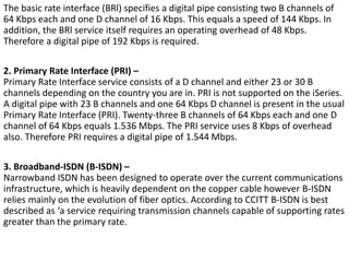 The basic rate interface (BRl) specifies a digital pipe consisting two B channels of
64 Kbps each and one D channel of 16 Kbps. This equals a speed of 144 Kbps. In
addition, the BRl service itself requires an operating overhead of 48 Kbps.
Therefore a digital pipe of 192 Kbps is required.
2. Primary Rate Interface (PRI) –
Primary Rate Interface service consists of a D channel and either 23 or 30 B
channels depending on the country you are in. PRI is not supported on the iSeries.
A digital pipe with 23 B channels and one 64 Kbps D channel is present in the usual
Primary Rate Interface (PRI). Twenty-three B channels of 64 Kbps each and one D
channel of 64 Kbps equals 1.536 Mbps. The PRI service uses 8 Kbps of overhead
also. Therefore PRI requires a digital pipe of 1.544 Mbps.
3. Broadband-ISDN (B-ISDN) –
Narrowband ISDN has been designed to operate over the current communications
infrastructure, which is heavily dependent on the copper cable however B-ISDN
relies mainly on the evolution of fiber optics. According to CCITT B-ISDN is best
described as ‘a service requiring transmission channels capable of supporting rates
greater than the primary rate.
 