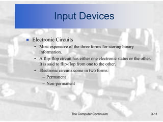 Input Devices

   Electronic Circuits
    • Most expensive of the three forms for storing binary
      information.
    • A flip-flop circuit has either one electronic status or the other.
      It is said to flip-flop from one to the other.
    • Electronic circuits come in two forms:
        – Permanent
        – Non-permanent




                         The Computer Continuum                            3-11
 