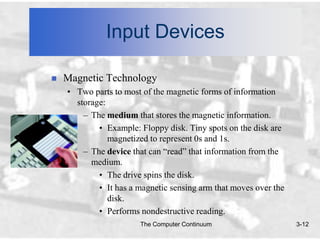 Input Devices

   Magnetic Technology
    • Two parts to most of the magnetic forms of information
      storage:
        – The medium that stores the magnetic information.
            • Example: Floppy disk. Tiny spots on the disk are
               magnetized to represent 0s and 1s.
        – The device that can “read” that information from the
          medium.
            • The drive spins the disk.
            • It has a magnetic sensing arm that moves over the
               disk.
            • Performs nondestructive reading.
                       The Computer Continuum                     3-12
 