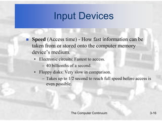 Input Devices

   Speed (Access time) - How fast information can be
    taken from or stored onto the computer memory
    device’s medium.
    • Electronic circuits: Fastest to access.
       – 40 billionths of a second.
    • Floppy disks: Very slow in comparison.
       – Takes up to 1/2 second to reach full speed before access is
          even possible.




                        The Computer Continuum                     3-16
 