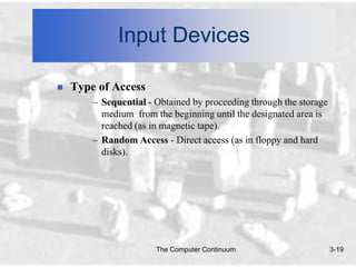 Input Devices

   Type of Access
        – Sequential - Obtained by proceeding through the storage
          medium from the beginning until the designated area is
          reached (as in magnetic tape).
        – Random Access - Direct access (as in floppy and hard
          disks).




                       The Computer Continuum                       3-19
 