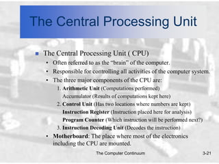 The Central Processing Unit

   The Central Processing Unit ( CPU)
    • Often referred to as the “brain” of the computer.
    • Responsible for controlling all activities of the computer system.
    • The three major components of the CPU are:
        1. Arithmetic Unit (Computations performed)
           Accumulator (Results of computations kept here)
        2. Control Unit (Has two locations where numbers are kept)
           Instruction Register (Instruction placed here for analysis)
           Program Counter (Which instruction will be performed next?)
        3. Instruction Decoding Unit (Decodes the instruction)
    • Motherboard: The place where most of the electronics
      including the CPU are mounted.
                        The Computer Continuum                           3-21
 