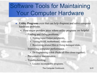Software Tools for Maintaining
  Your Computer Hardware
     Utility Programs exist that can help diagnose and solve computer
      hardware problems.
       • Four major problem areas where utility programs are helpful:
            – Finding and fixing problems.
               • Testing Input/Output peripherals.
               • Testing RAM, motherboard, video cards.
               • Recovering deleted files or fixing damaged disks.
           – Improving computer performance.
               • De-fragmenting a disk (Packs all files closer together).
           – Preventative maintenance.
           – Troubleshooting.
               • Locates incompatible programs.
                            The Computer Continuum                          3-31
 