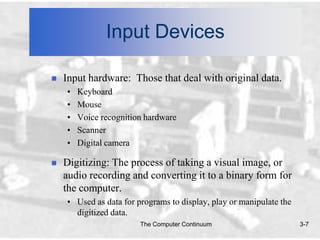 Input Devices

   Input hardware: Those that deal with original data.
    •   Keyboard
    •   Mouse
    •   Voice recognition hardware
    •   Scanner
    •   Digital camera

   Digitizing: The process of taking a visual image, or
    audio recording and converting it to a binary form for
    the computer.
    • Used as data for programs to display, play or manipulate the
      digitized data.
                        The Computer Continuum                       3-7
 