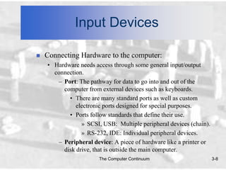 Input Devices

   Connecting Hardware to the computer:
    • Hardware needs access through some general input/output
      connection.
       – Port: The pathway for data to go into and out of the
         computer from external devices such as keyboards.
           • There are many standard ports as well as custom
              electronic ports designed for special purposes.
           • Ports follow standards that define their use.
                » SCSI, USB: Multiple peripheral devices (chain).
                » RS-232, IDE: Individual peripheral devices.
       – Peripheral device: A piece of hardware like a printer or
         disk drive, that is outside the main computer.
                       The Computer Continuum                       3-8
 