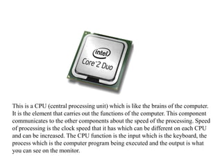 This is a CPU (central processing unit) which is like the brains of the computer. It is the element that carries out the functions of the computer. This component communicates to the other components about the speed of the processing. Speed of processing is the clock speed that it has which can be different on each CPU and can be increased. The CPU function is the input which is the keyboard, the process which is the computer program being executed and the output is what you can see on the monitor.    