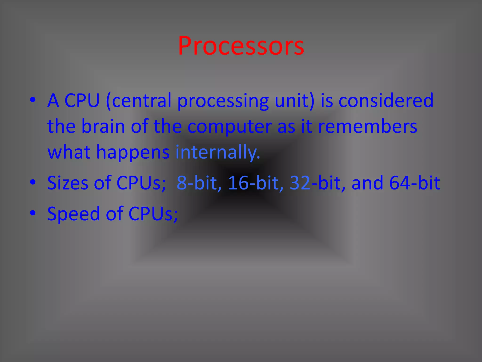 Processors
• A CPU (central processing unit) is considered
  the brain of the computer as it remembers
  what happens internally.
• Sizes of CPUs; 8-bit, 16-bit, 32-bit, and 64-bit
• Speed of CPUs;
 