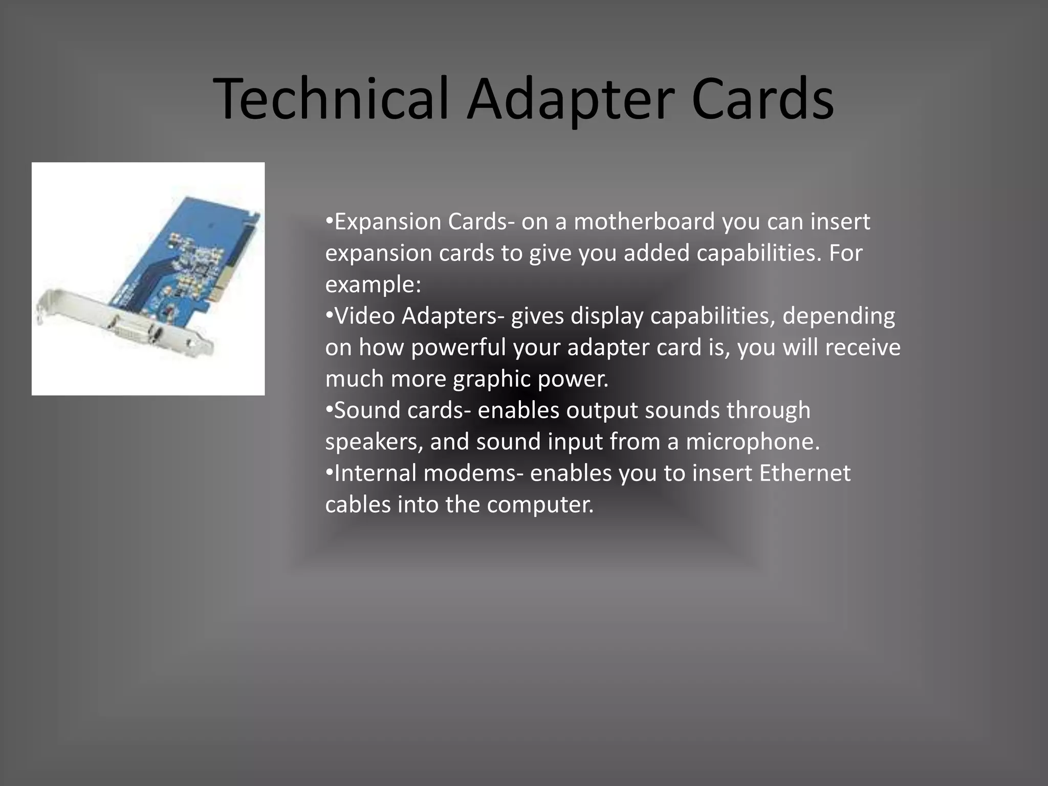 Technical Adapter Cards
    •Expansion Cards- on a motherboard you can insert
    expansion cards to give you added capabilities. For
    example:
    •Video Adapters- gives display capabilities, depending
    on how powerful your adapter card is, you will receive
    much more graphic power.
    •Sound cards- enables output sounds through
    speakers, and sound input from a microphone.
    •Internal modems- enables you to insert Ethernet
    cables into the computer.
 