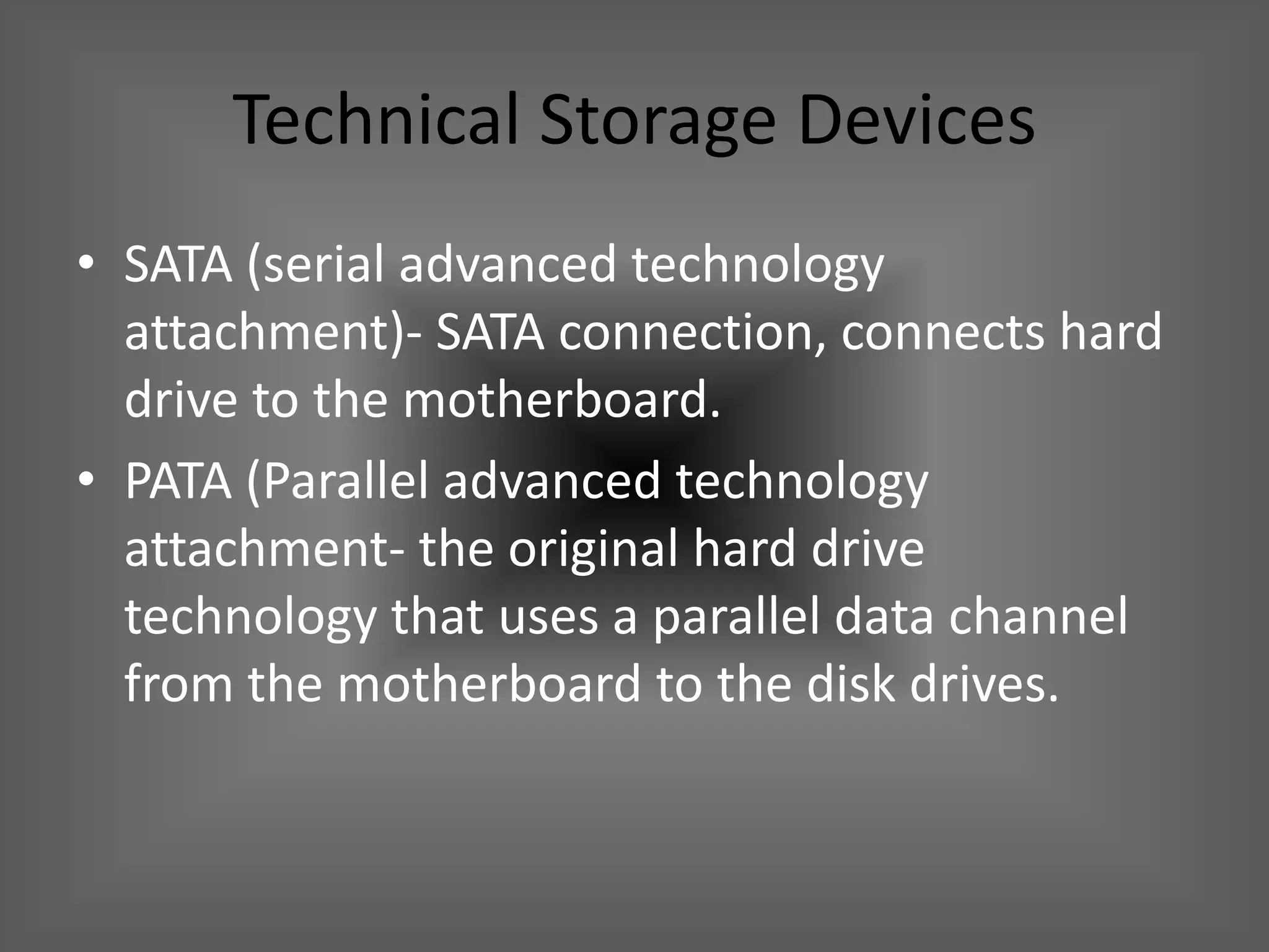 Technical Storage Devices
• SATA (serial advanced technology
  attachment)- SATA connection, connects hard
  drive to the motherboard.
• PATA (Parallel advanced technology
  attachment- the original hard drive
  technology that uses a parallel data channel
  from the motherboard to the disk drives.
 