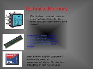 Technical Memory
  ROM (read only memory)- computer
  memory which once data has been
  written onto, it cannot be removed and
  only read.



RAM (random access memory)-
memory that can be accessed
randomly, it is the most common
type of memory found in most
devices.



Flash memory- a type of EEPROM that
can be easily erased and
reprogrammed. Modern PCs have their
BIOS stored on flash memory chips.
 