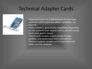 Technical Adapter Cards
    •Expansion Cards- on a motherboard you can insert
    expansion cards to give you added capabilities. For
    example:
    •Video Adapters- gives display capabilities, depending
    on how powerful your adapter card is, you will receive
    much more graphic power.
    •Sound cards- enables output sounds through
    speakers, and sound input from a microphone.
    •Internal modems- enables you to insert Ethernet
    cables into the computer.
 