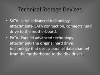 Technical Storage Devices
• SATA (serial advanced technology
  attachment)- SATA connection, connects hard
  drive to the motherboard.
• PATA (Parallel advanced technology
  attachment- the original hard drive
  technology that uses a parallel data channel
  from the motherboard to the disk drives.
 