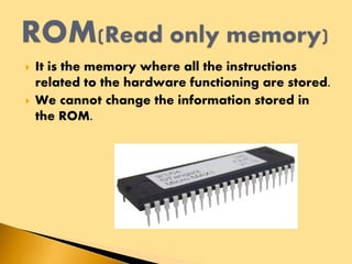  It is the memory where all the instructions
related to the hardware functioning are stored.
 We cannot change the information stored in
the ROM.
 