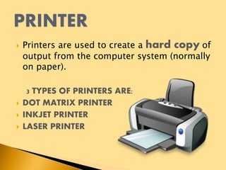  Printers are used to create a hard copy of
output from the computer system (normally
on paper).
3 TYPES OF PRINTERS ARE:
 DOT MATRIX PRINTER
 INKJET PRINTER
 LASER PRINTER
 