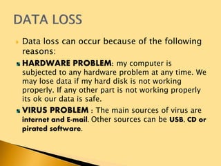  Data loss can occur because of the following
reasons:
HARDWARE PROBLEM: my computer is
subjected to any hardware problem at any time. We
may lose data if my hard disk is not working
properly. If any other part is not working properly
its ok our data is safe.
VIRUS PROBLEM : The main sources of virus are
internet and E-mail. Other sources can be USB, CD or
pirated software.
 