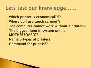  Which printer is economical????
 Where do I use touch screen???
 The computer cannot work without a printer??
 The biggest item in system unit is
MOTHERBOARD??
 Name 3 types of printers…
 Command for print is??
 