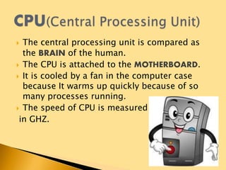  The central processing unit is compared as
the BRAIN of the human.
 The CPU is attached to the MOTHERBOARD.
 It is cooled by a fan in the computer case
because It warms up quickly because of so
many processes running.
 The speed of CPU is measured
in GHZ.
 