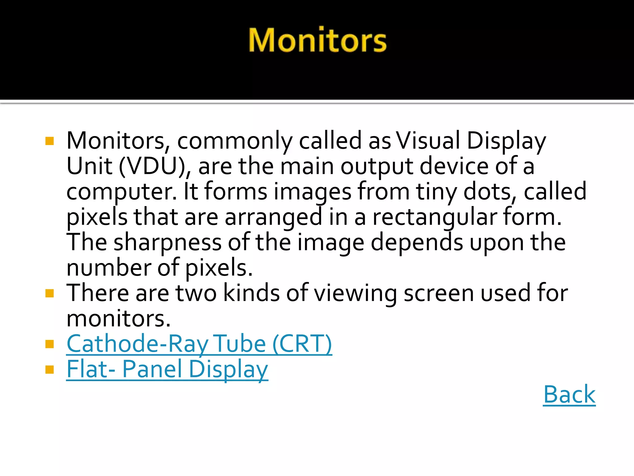  Monitors, commonly called asVisual Display
Unit (VDU), are the main output device of a
computer. It forms images from tiny dots, called
pixels that are arranged in a rectangular form.
The sharpness of the image depends upon the
number of pixels.
 There are two kinds of viewing screen used for
monitors.
 Cathode-RayTube (CRT)
 Flat- Panel Display
Back
 