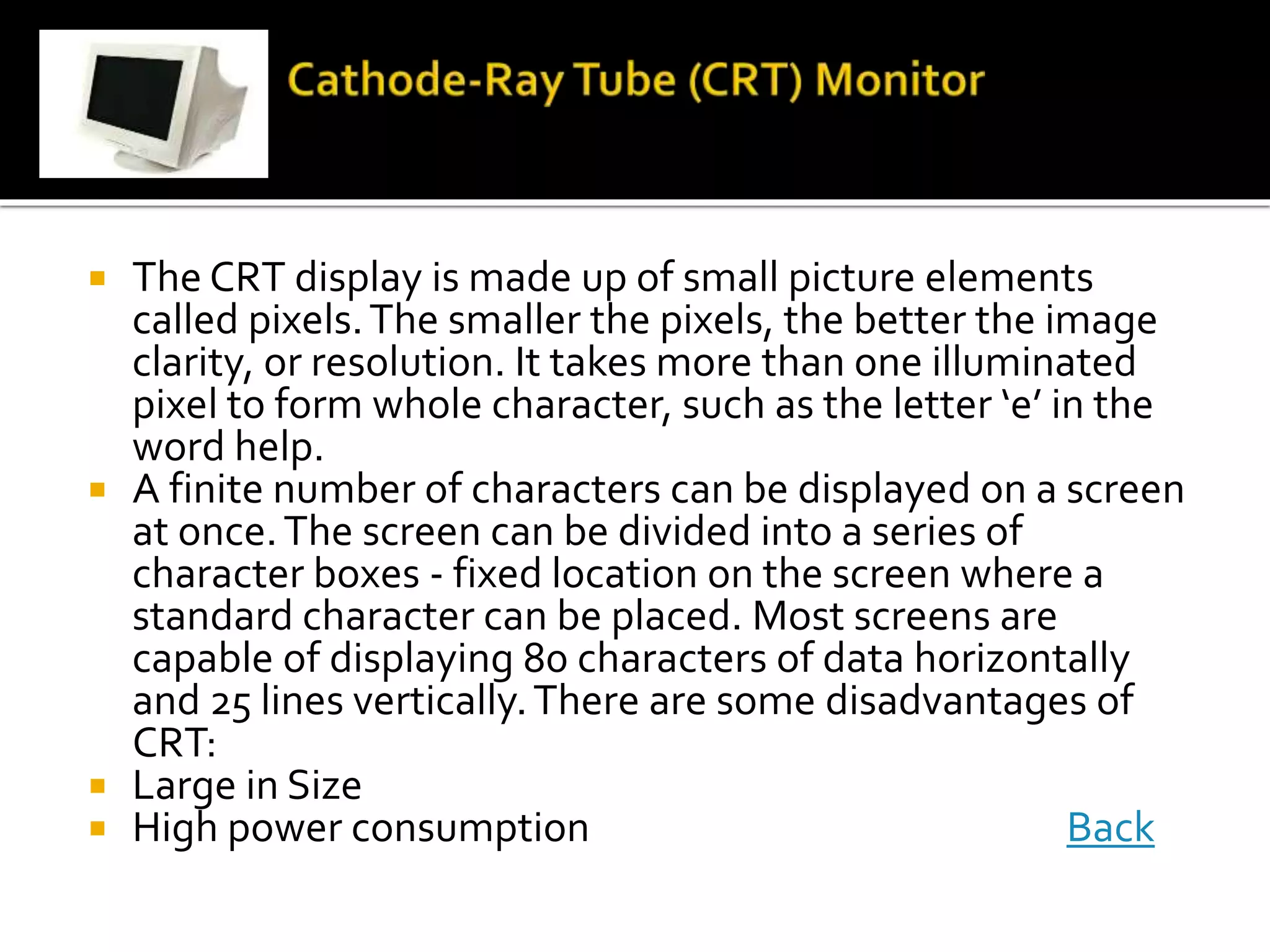  The CRT display is made up of small picture elements
called pixels.The smaller the pixels, the better the image
clarity, or resolution. It takes more than one illuminated
pixel to form whole character, such as the letter ‘e’ in the
word help.
 A finite number of characters can be displayed on a screen
at once.The screen can be divided into a series of
character boxes - fixed location on the screen where a
standard character can be placed. Most screens are
capable of displaying 80 characters of data horizontally
and 25 lines vertically.There are some disadvantages of
CRT:
 Large in Size
 High power consumption Back
 