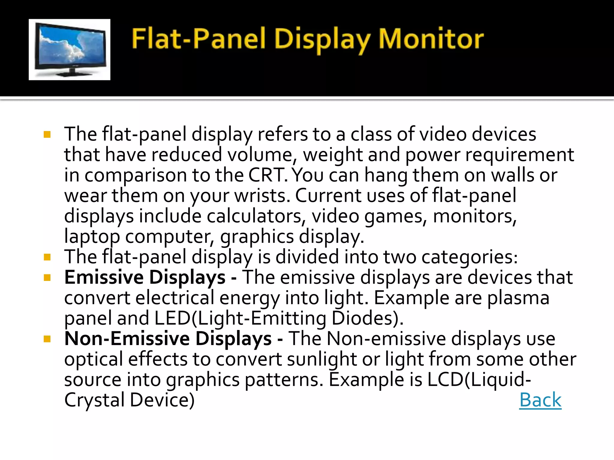  The flat-panel display refers to a class of video devices
that have reduced volume, weight and power requirement
in comparison to the CRT.You can hang them on walls or
wear them on your wrists. Current uses of flat-panel
displays include calculators, video games, monitors,
laptop computer, graphics display.
 The flat-panel display is divided into two categories:
 Emissive Displays - The emissive displays are devices that
convert electrical energy into light. Example are plasma
panel and LED(Light-Emitting Diodes).
 Non-Emissive Displays - The Non-emissive displays use
optical effects to convert sunlight or light from some other
source into graphics patterns. Example is LCD(Liquid-
Crystal Device) Back
 