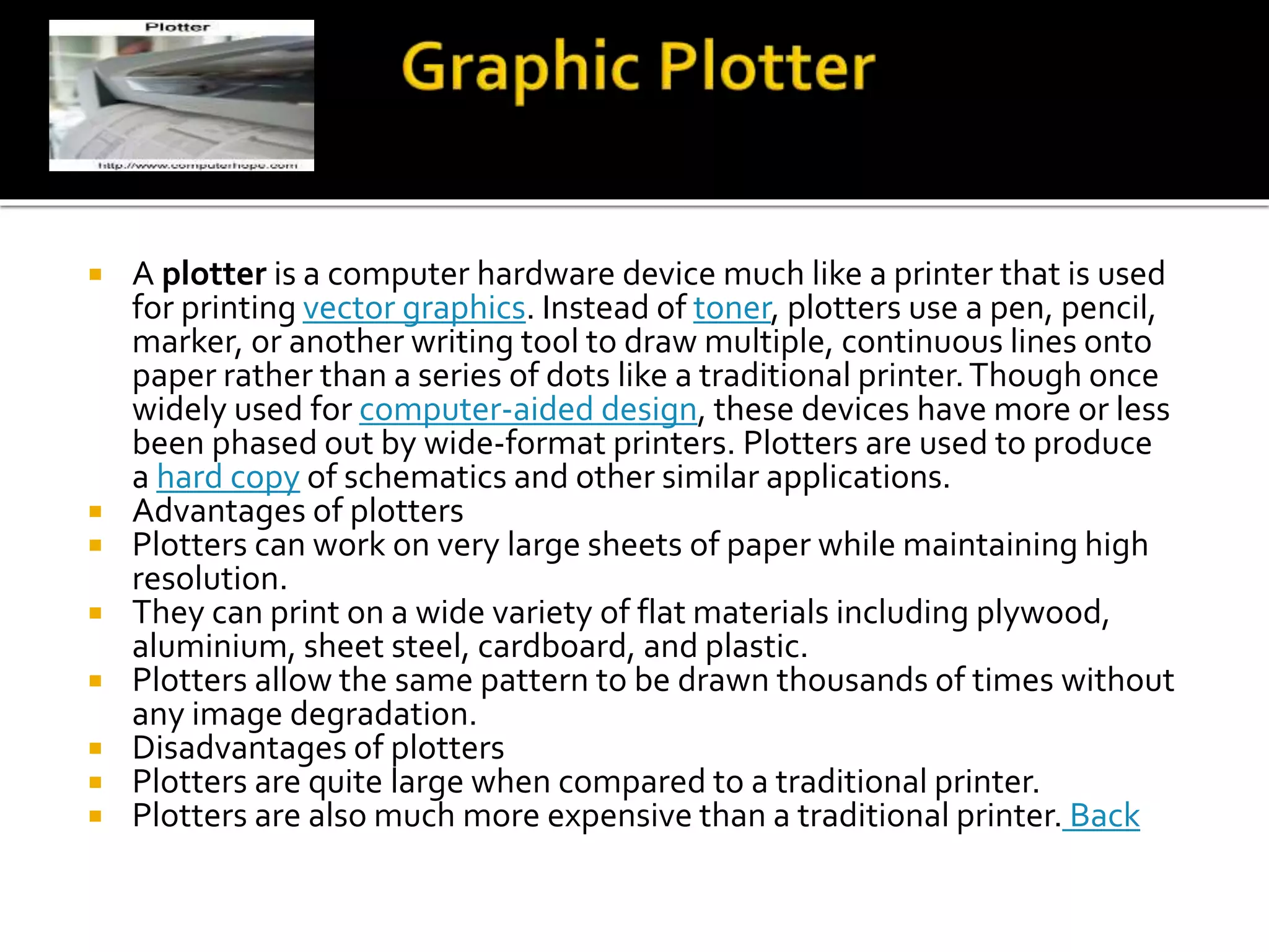  A plotter is a computer hardware device much like a printer that is used
for printing vector graphics. Instead of toner, plotters use a pen, pencil,
marker, or another writing tool to draw multiple, continuous lines onto
paper rather than a series of dots like a traditional printer.Though once
widely used for computer-aided design, these devices have more or less
been phased out by wide-format printers. Plotters are used to produce
a hard copy of schematics and other similar applications.
 Advantages of plotters
 Plotters can work on very large sheets of paper while maintaining high
resolution.
 They can print on a wide variety of flat materials including plywood,
aluminium, sheet steel, cardboard, and plastic.
 Plotters allow the same pattern to be drawn thousands of times without
any image degradation.
 Disadvantages of plotters
 Plotters are quite large when compared to a traditional printer.
 Plotters are also much more expensive than a traditional printer. Back
 