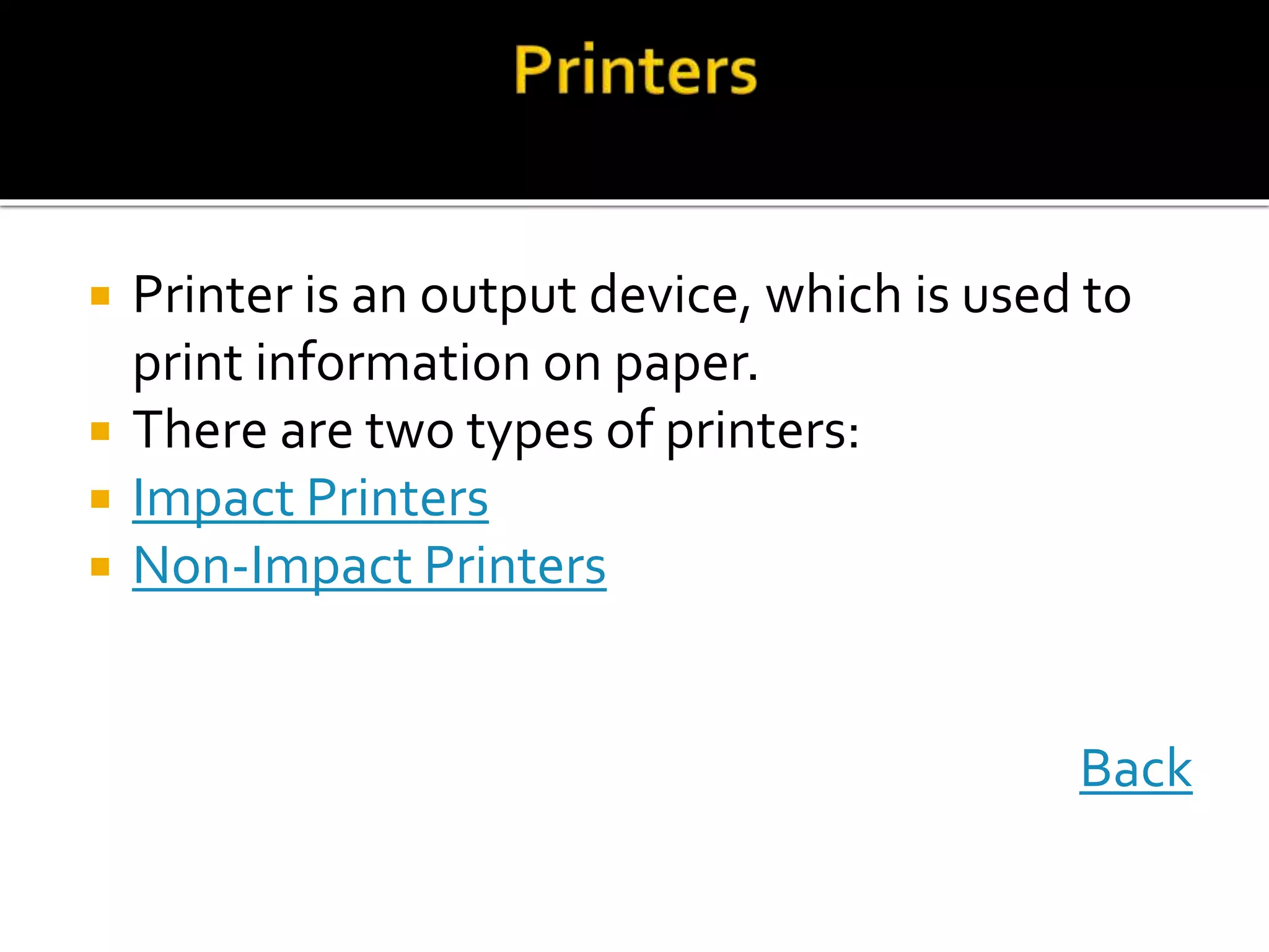  Printer is an output device, which is used to
print information on paper.
 There are two types of printers:
 Impact Printers
 Non-Impact Printers
Back
 