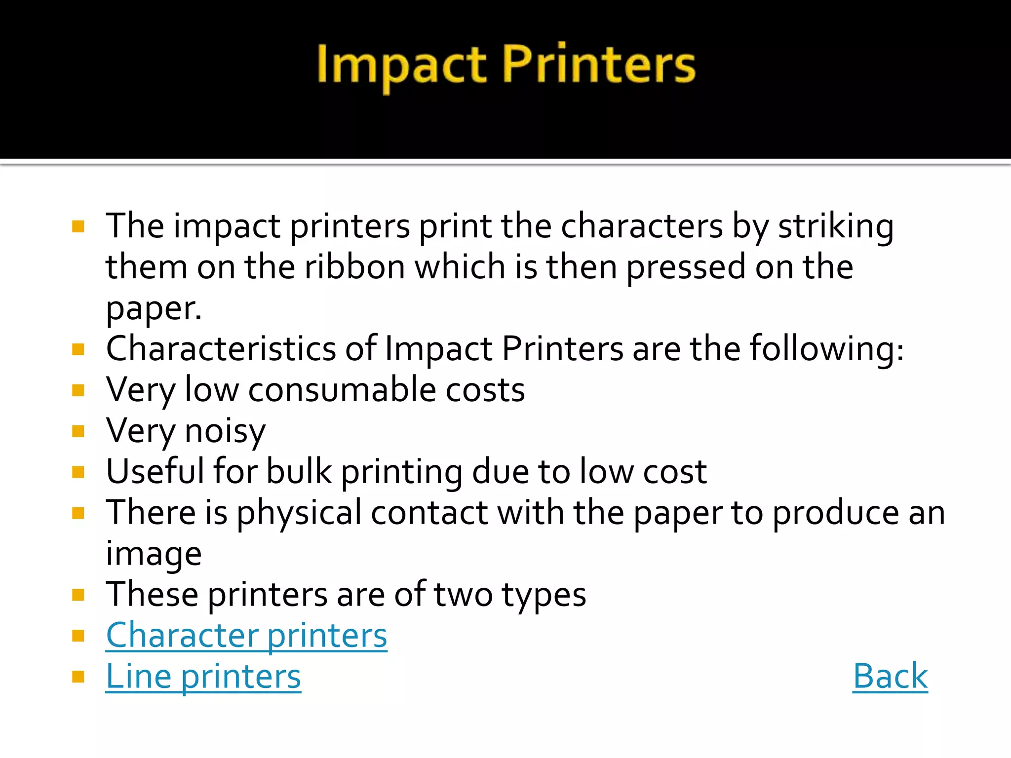  The impact printers print the characters by striking
them on the ribbon which is then pressed on the
paper.
 Characteristics of Impact Printers are the following:
 Very low consumable costs
 Very noisy
 Useful for bulk printing due to low cost
 There is physical contact with the paper to produce an
image
 These printers are of two types
 Character printers
 Line printers Back
 