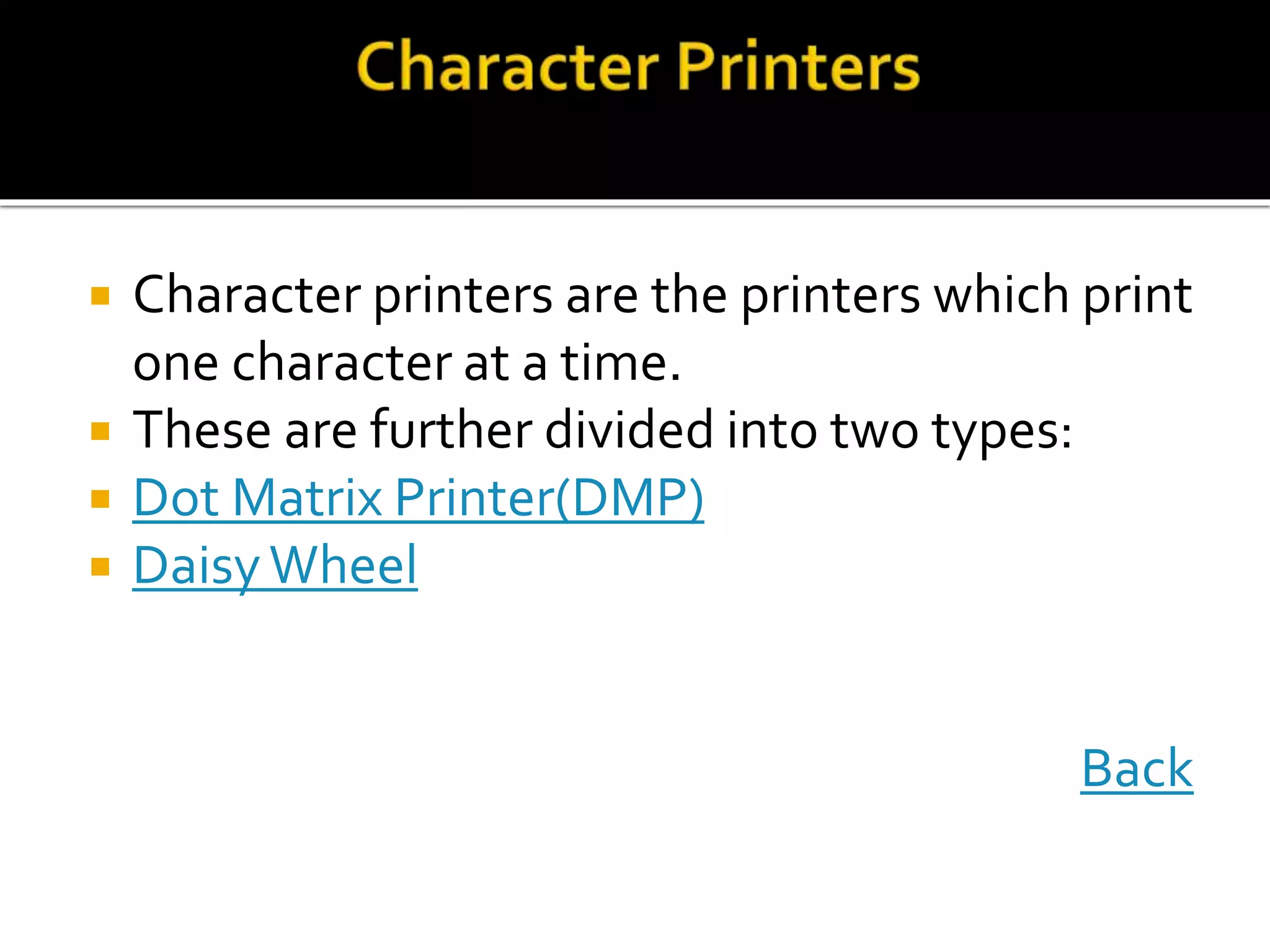  Character printers are the printers which print
one character at a time.
 These are further divided into two types:
 Dot Matrix Printer(DMP)
 DaisyWheel
Back
 