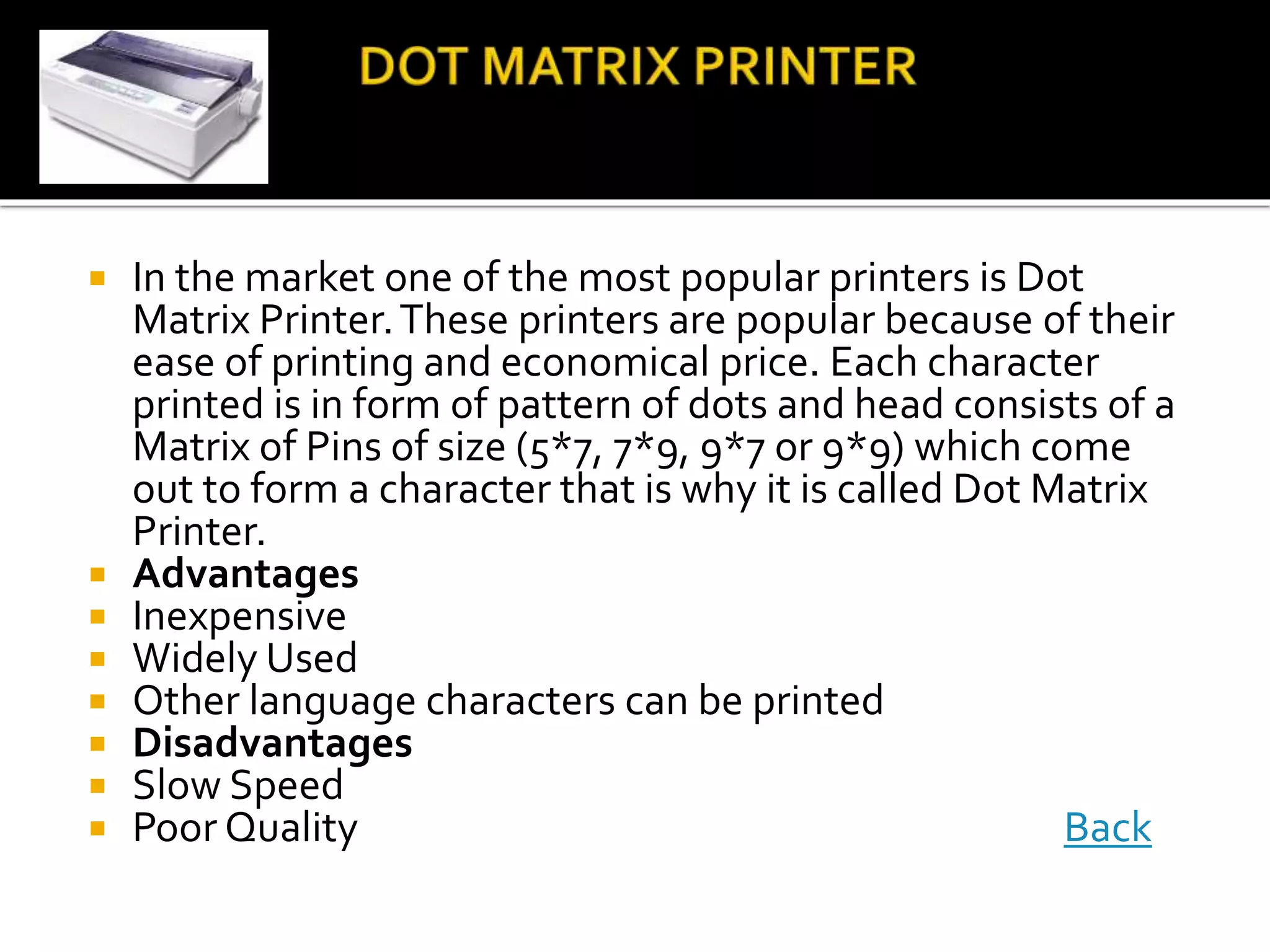  In the market one of the most popular printers is Dot
Matrix Printer.These printers are popular because of their
ease of printing and economical price. Each character
printed is in form of pattern of dots and head consists of a
Matrix of Pins of size (5*7, 7*9, 9*7 or 9*9) which come
out to form a character that is why it is called Dot Matrix
Printer.
 Advantages
 Inexpensive
 Widely Used
 Other language characters can be printed
 Disadvantages
 Slow Speed
 Poor Quality Back
 