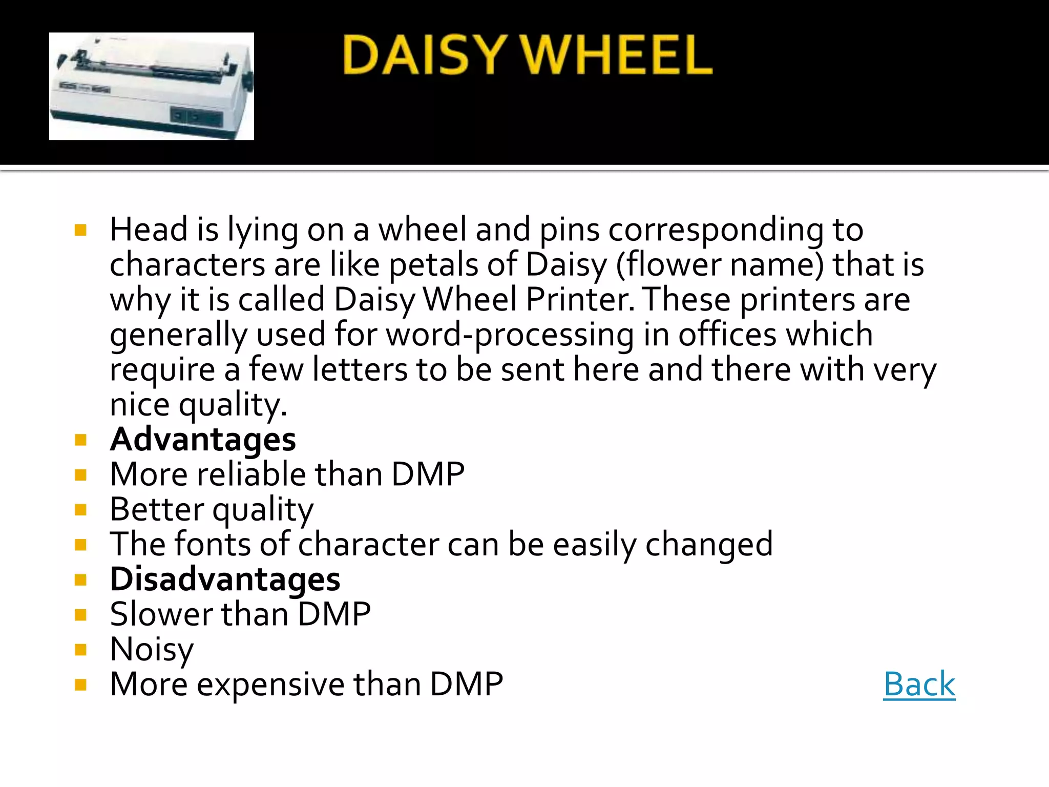  Head is lying on a wheel and pins corresponding to
characters are like petals of Daisy (flower name) that is
why it is called Daisy Wheel Printer.These printers are
generally used for word-processing in offices which
require a few letters to be sent here and there with very
nice quality.
 Advantages
 More reliable than DMP
 Better quality
 The fonts of character can be easily changed
 Disadvantages
 Slower than DMP
 Noisy
 More expensive than DMP Back
 