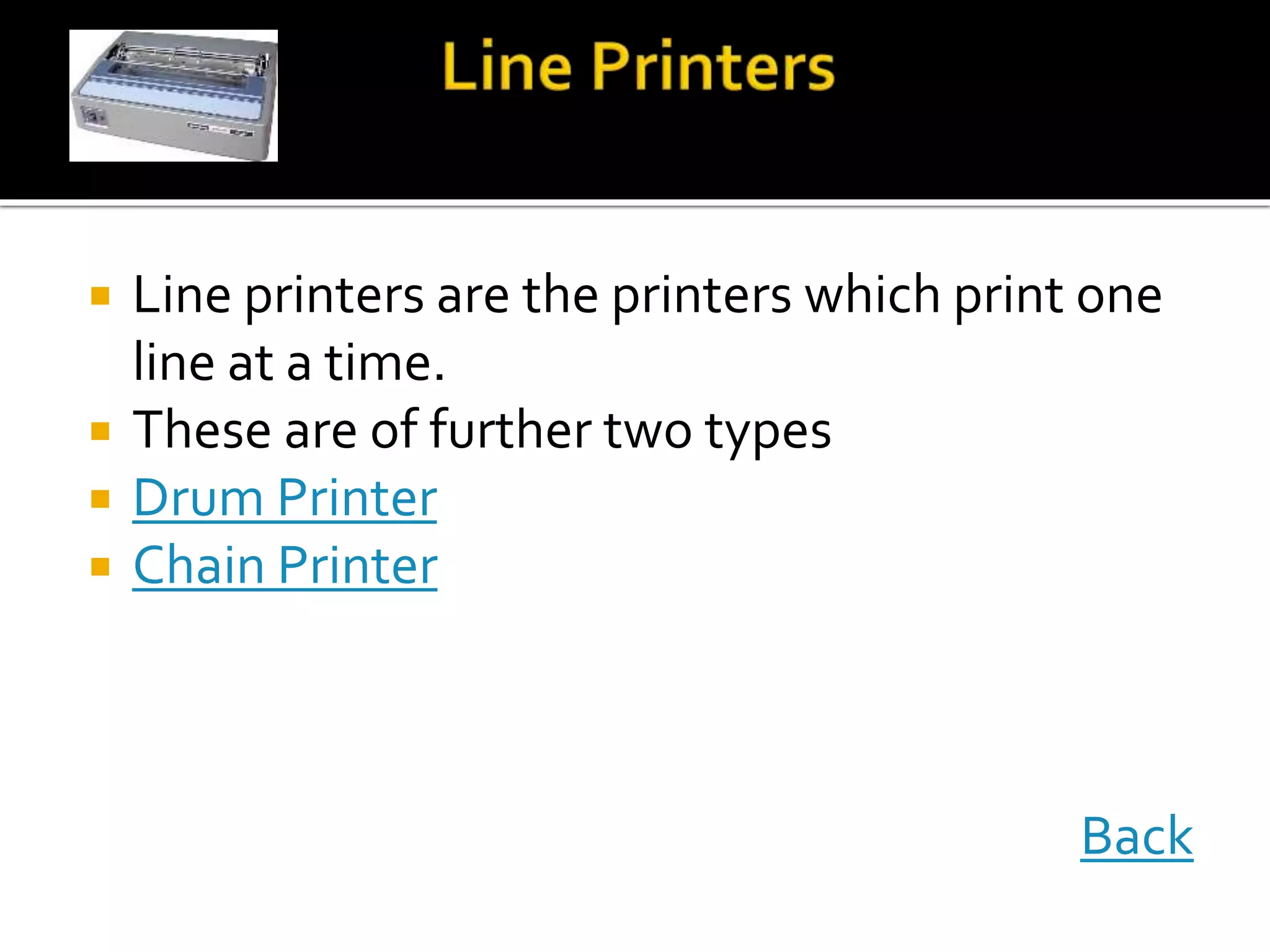  Line printers are the printers which print one
line at a time.
 These are of further two types
 Drum Printer
 Chain Printer
Back
 