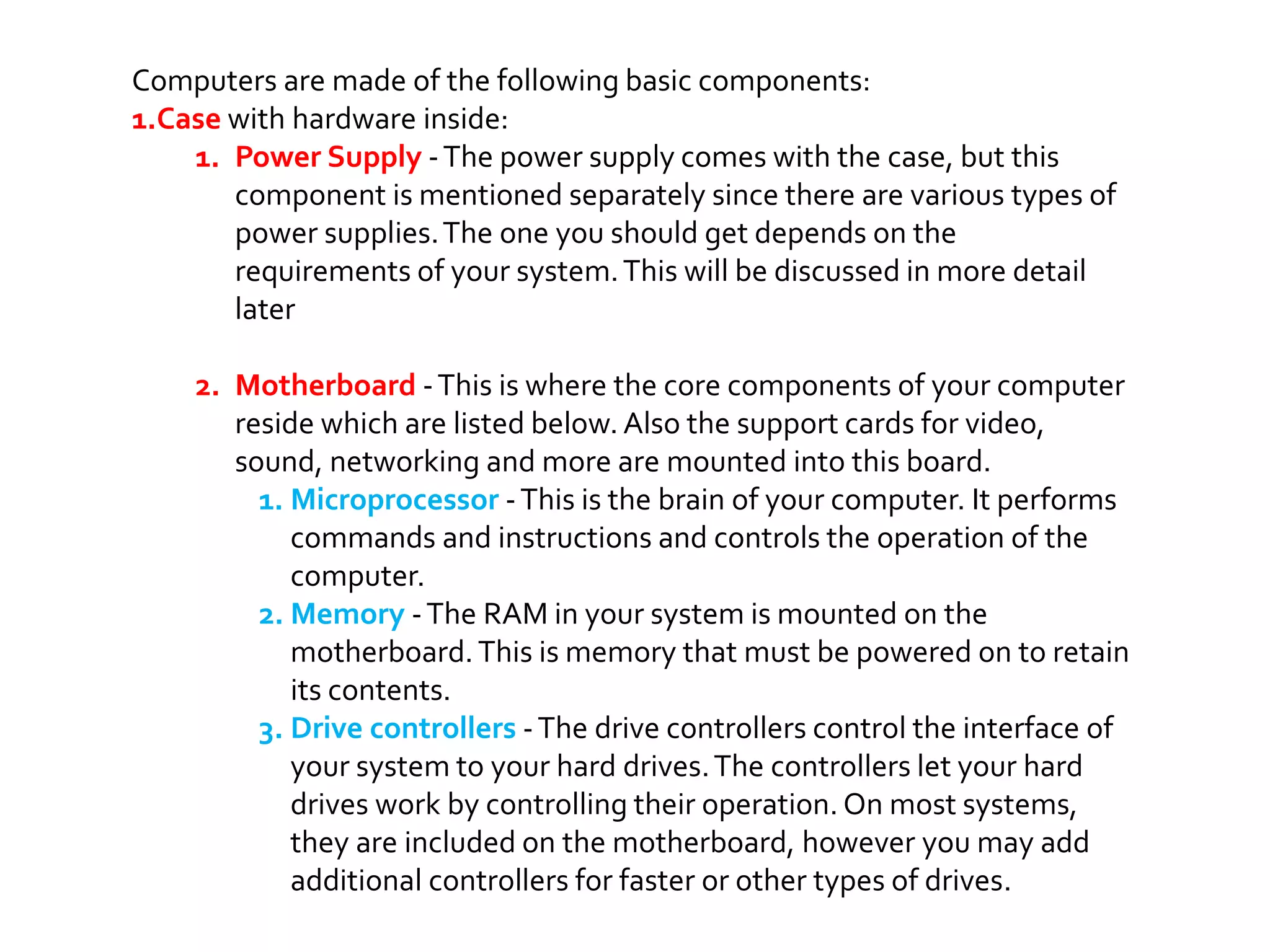Computers are made of the following basic components:
1.Case with hardware inside:
1. Power Supply -The power supply comes with the case, but this
component is mentioned separately since there are various types of
power supplies.The one you should get depends on the
requirements of your system.This will be discussed in more detail
later
2. Motherboard -This is where the core components of your computer
reside which are listed below. Also the support cards for video,
sound, networking and more are mounted into this board.
1. Microprocessor -This is the brain of your computer. It performs
commands and instructions and controls the operation of the
computer.
2. Memory -The RAM in your system is mounted on the
motherboard.This is memory that must be powered on to retain
its contents.
3. Drive controllers -The drive controllers control the interface of
your system to your hard drives.The controllers let your hard
drives work by controlling their operation. On most systems,
they are included on the motherboard, however you may add
additional controllers for faster or other types of drives.
 