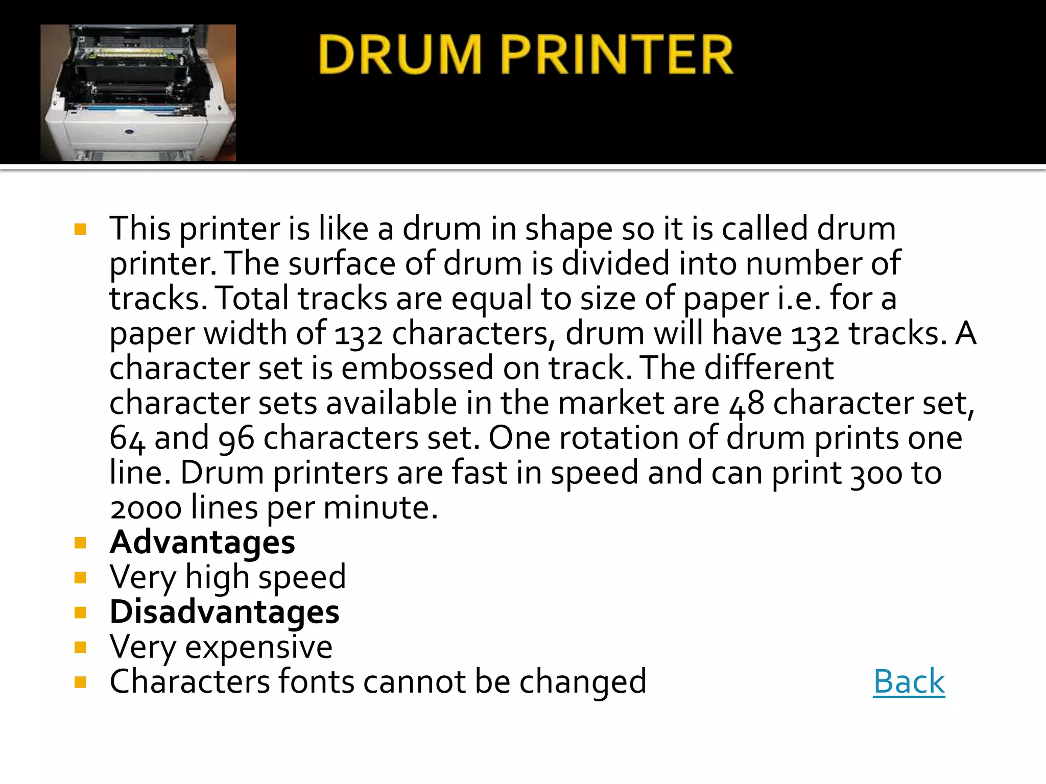  This printer is like a drum in shape so it is called drum
printer.The surface of drum is divided into number of
tracks.Total tracks are equal to size of paper i.e. for a
paper width of 132 characters, drum will have 132 tracks. A
character set is embossed on track.The different
character sets available in the market are 48 character set,
64 and 96 characters set. One rotation of drum prints one
line. Drum printers are fast in speed and can print 300 to
2000 lines per minute.
 Advantages
 Very high speed
 Disadvantages
 Very expensive
 Characters fonts cannot be changed Back
 
