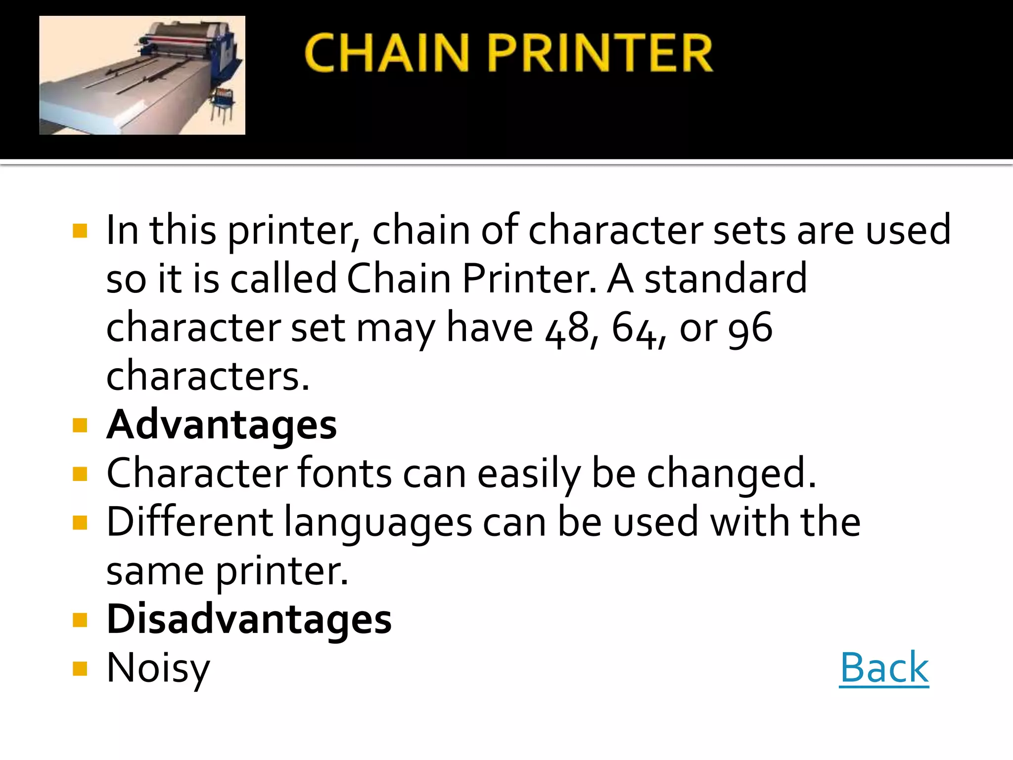  In this printer, chain of character sets are used
so it is calledChain Printer. A standard
character set may have 48, 64, or 96
characters.
 Advantages
 Character fonts can easily be changed.
 Different languages can be used with the
same printer.
 Disadvantages
 Noisy Back
 