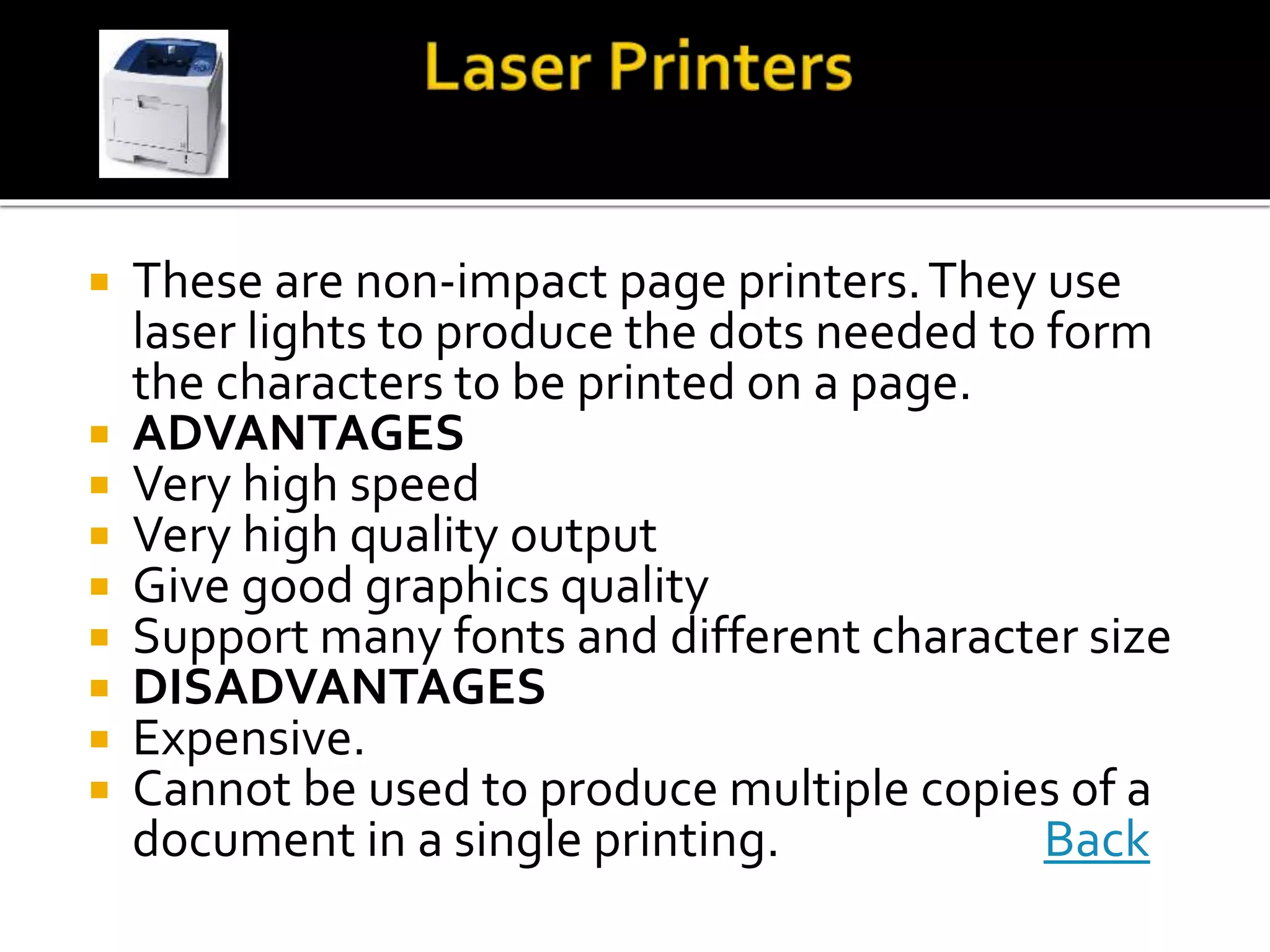  These are non-impact page printers.They use
laser lights to produce the dots needed to form
the characters to be printed on a page.
 ADVANTAGES
 Very high speed
 Very high quality output
 Give good graphics quality
 Support many fonts and different character size
 DISADVANTAGES
 Expensive.
 Cannot be used to produce multiple copies of a
document in a single printing. Back
 