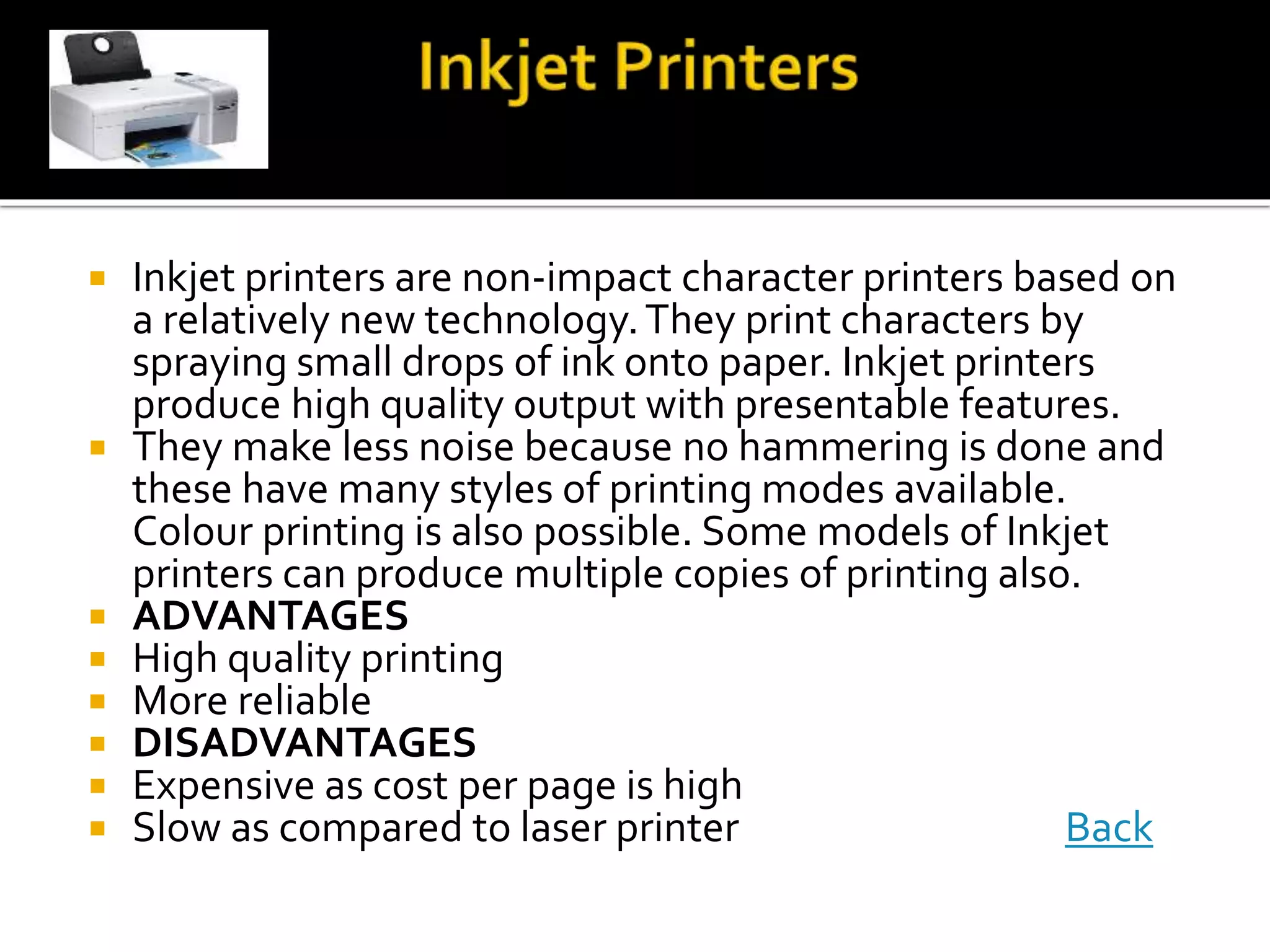  Inkjet printers are non-impact character printers based on
a relatively new technology.They print characters by
spraying small drops of ink onto paper. Inkjet printers
produce high quality output with presentable features.
 They make less noise because no hammering is done and
these have many styles of printing modes available.
Colour printing is also possible. Some models of Inkjet
printers can produce multiple copies of printing also.
 ADVANTAGES
 High quality printing
 More reliable
 DISADVANTAGES
 Expensive as cost per page is high
 Slow as compared to laser printer Back
 