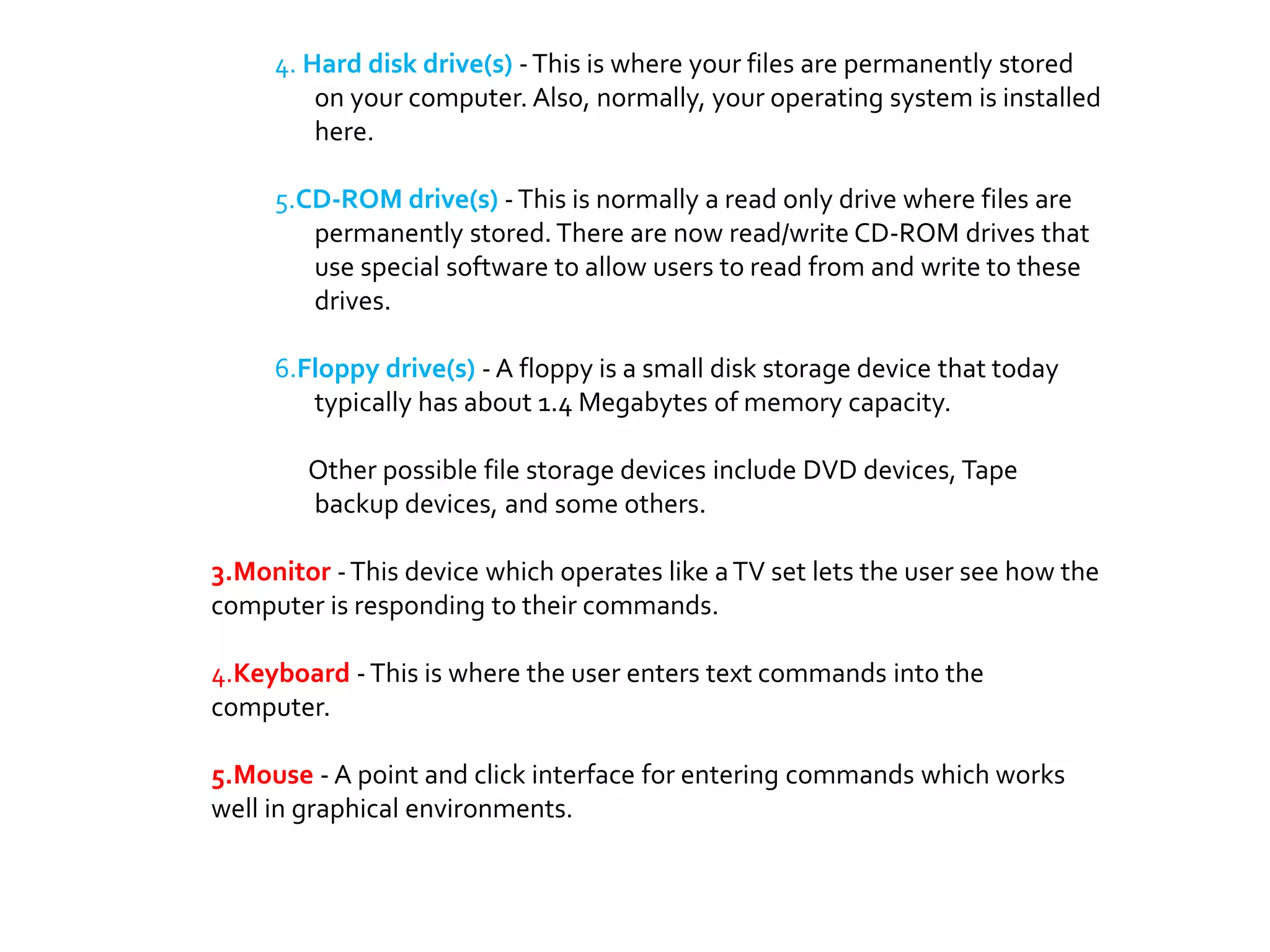 4. Hard disk drive(s) -This is where your files are permanently stored
on your computer. Also, normally, your operating system is installed
here.
5.CD-ROM drive(s) -This is normally a read only drive where files are
permanently stored.There are now read/write CD-ROM drives that
use special software to allow users to read from and write to these
drives.
6.Floppy drive(s) - A floppy is a small disk storage device that today
typically has about 1.4 Megabytes of memory capacity.
Other possible file storage devices include DVD devices, Tape
backup devices, and some others.
3.Monitor -This device which operates like aTV set lets the user see how the
computer is responding to their commands.
4.Keyboard -This is where the user enters text commands into the
computer.
5.Mouse - A point and click interface for entering commands which works
well in graphical environments.
 