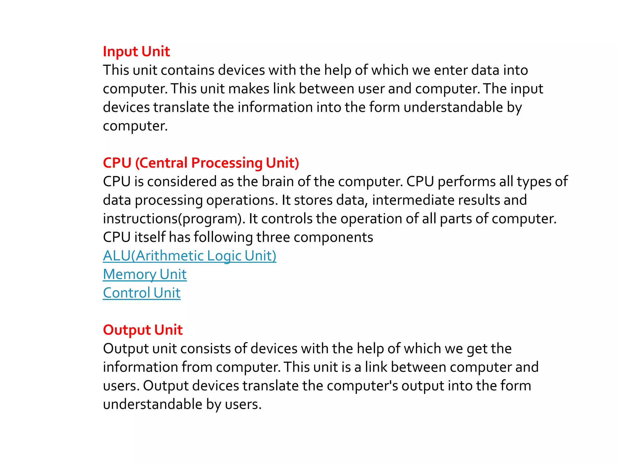 Input Unit
This unit contains devices with the help of which we enter data into
computer.This unit makes link between user and computer.The input
devices translate the information into the form understandable by
computer.
CPU (Central Processing Unit)
CPU is considered as the brain of the computer. CPU performs all types of
data processing operations. It stores data, intermediate results and
instructions(program). It controls the operation of all parts of computer.
CPU itself has following three components
ALU(Arithmetic Logic Unit)
Memory Unit
Control Unit
Output Unit
Output unit consists of devices with the help of which we get the
information from computer.This unit is a link between computer and
users. Output devices translate the computer's output into the form
understandable by users.
 