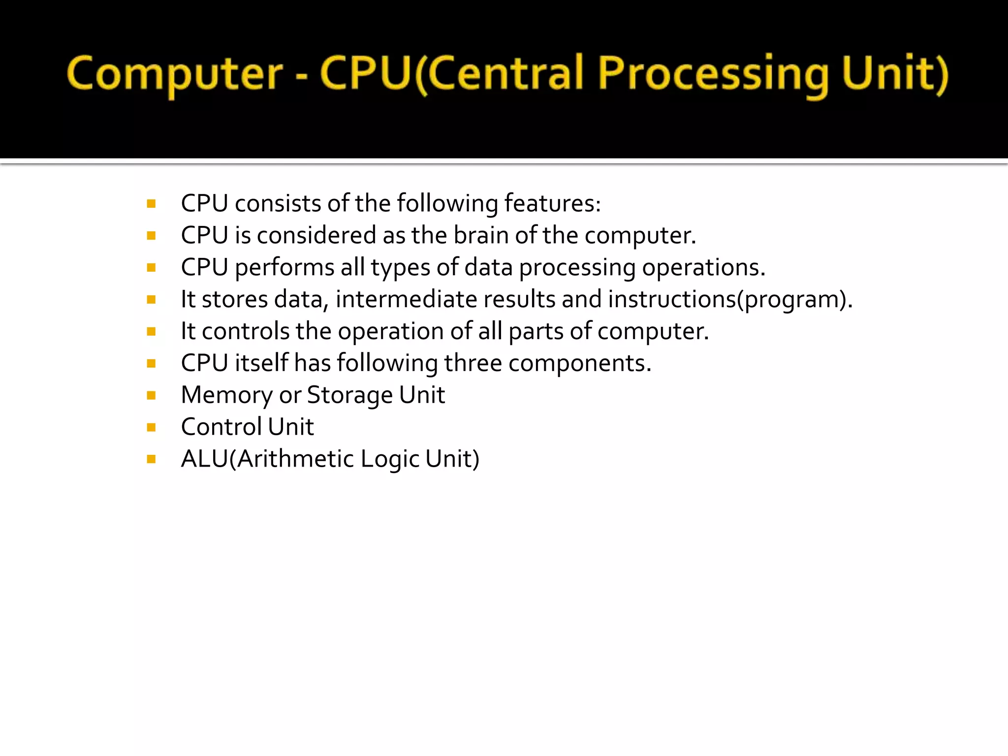  CPU consists of the following features:
 CPU is considered as the brain of the computer.
 CPU performs all types of data processing operations.
 It stores data, intermediate results and instructions(program).
 It controls the operation of all parts of computer.
 CPU itself has following three components.
 Memory or Storage Unit
 Control Unit
 ALU(Arithmetic Logic Unit)
 