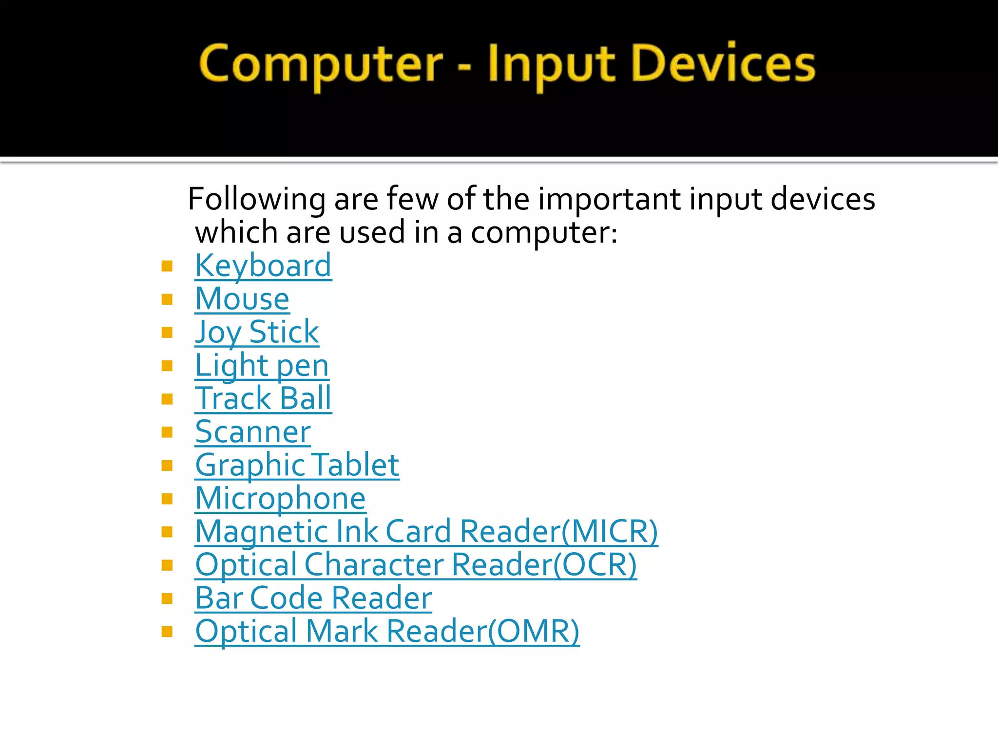 Following are few of the important input devices
which are used in a computer:
 Keyboard
 Mouse
 Joy Stick
 Light pen
 Track Ball
 Scanner
 GraphicTablet
 Microphone
 Magnetic Ink Card Reader(MICR)
 Optical Character Reader(OCR)
 Bar Code Reader
 Optical Mark Reader(OMR)
 
