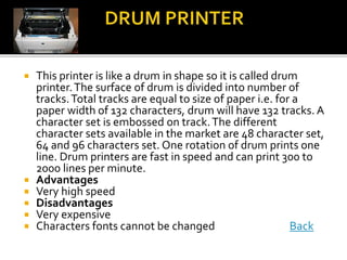  This printer is like a drum in shape so it is called drum
printer.The surface of drum is divided into number of
tracks.Total tracks are equal to size of paper i.e. for a
paper width of 132 characters, drum will have 132 tracks. A
character set is embossed on track.The different
character sets available in the market are 48 character set,
64 and 96 characters set. One rotation of drum prints one
line. Drum printers are fast in speed and can print 300 to
2000 lines per minute.
 Advantages
 Very high speed
 Disadvantages
 Very expensive
 Characters fonts cannot be changed Back
 
