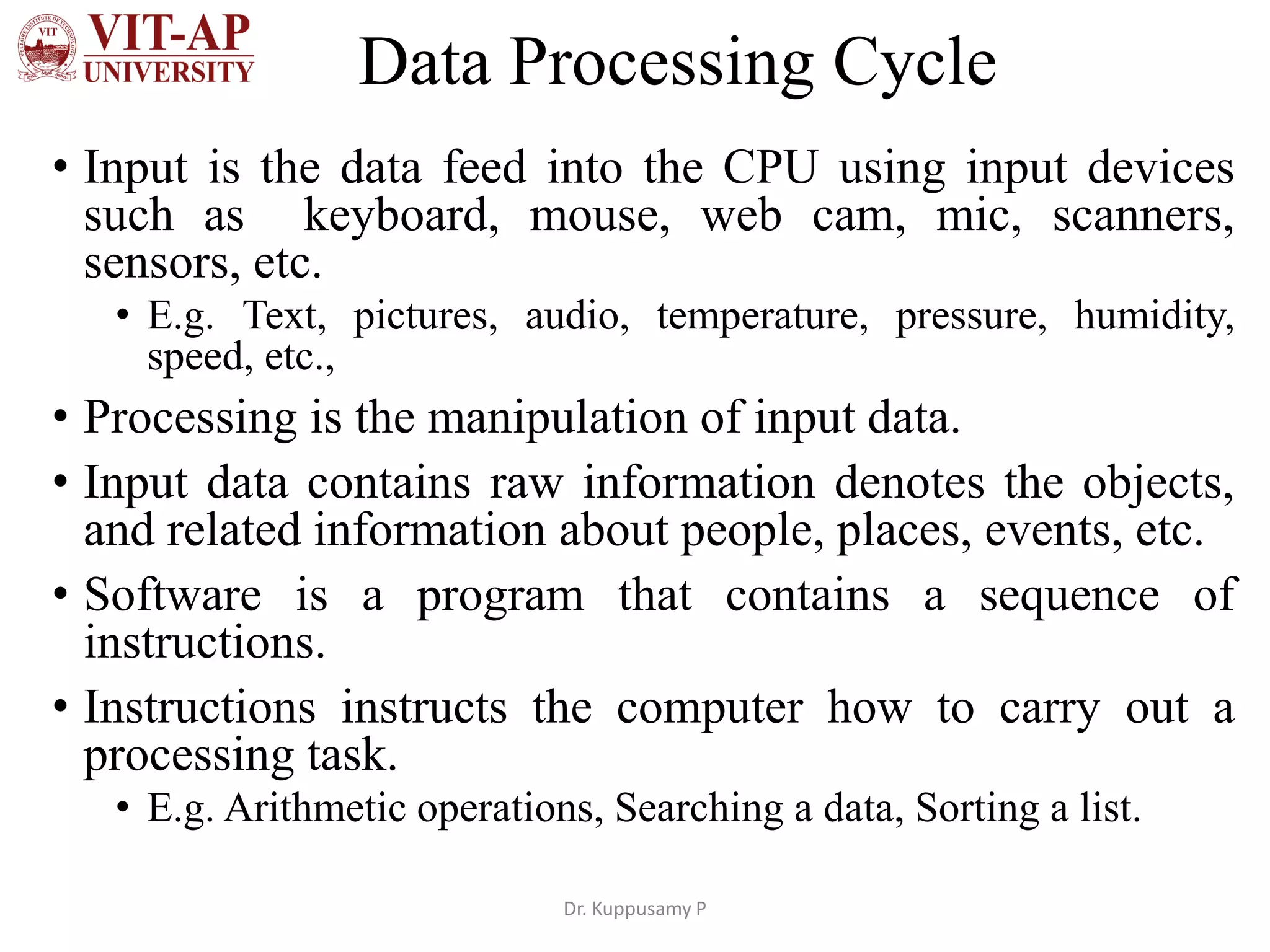 Data Processing Cycle
• Input is the data feed into the CPU using input devices
such as keyboard, mouse, web cam, mic, scanners,
sensors, etc.
• E.g. Text, pictures, audio, temperature, pressure, humidity,
speed, etc.,
• Processing is the manipulation of input data.
• Input data contains raw information denotes the objects,
and related information about people, places, events, etc.
• Software is a program that contains a sequence of
instructions.
• Instructions instructs the computer how to carry out a
processing task.
• E.g. Arithmetic operations, Searching a data, Sorting a list.
Dr. Kuppusamy P
 