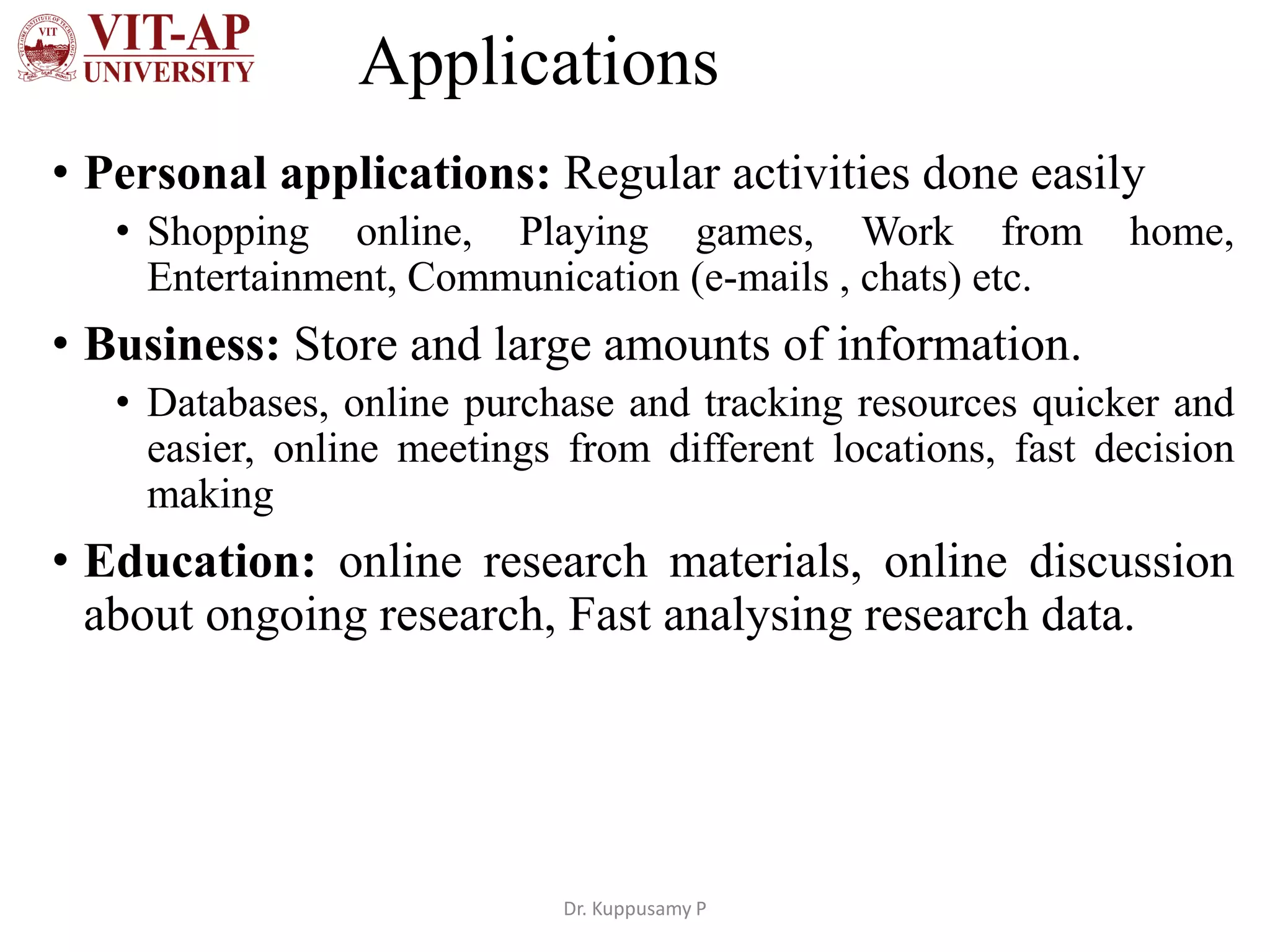 Applications
• Personal applications: Regular activities done easily
• Shopping online, Playing games, Work from home,
Entertainment, Communication (e-mails , chats) etc.
• Business: Store and large amounts of information.
• Databases, online purchase and tracking resources quicker and
easier, online meetings from different locations, fast decision
making
• Education: online research materials, online discussion
about ongoing research, Fast analysing research data.
Dr. Kuppusamy P
 