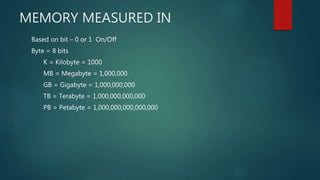 MEMORY MEASURED IN
Based on bit – 0 or 1 On/Off
Byte = 8 bits
K = Kilobyte = 1000
MB = Megabyte = 1,000,000
GB = Gigabyte = 1,000,000,000
TB = Terabyte = 1,000,000,000,000
PB = Petabyte = 1,000,000,000,000,000
 