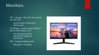 Monitors
CRT – cathode – Ray Tube The cathode
ray tube (CRT)
vacuum tube containing an
electron gun
LCD Display – Liquid Crystal Display A
liquid crystal display (LCD)
thin flat panel used for
electronical displaying
information
PDP – A plasma display panel
Flat panel – TV display
 